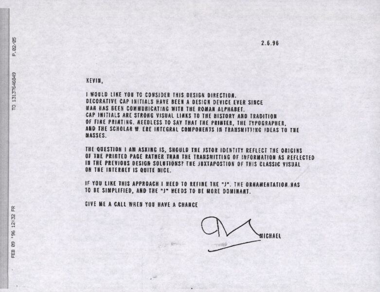 A black-and-white scanned memo dated 2.6.96 from "Michael" to "Kevin" discussing the design direction for JSTOR's identity. The text reads: KEVIN, I WOULD LIKE YOU TO CONSIDER THIS DESIGN DIRECTION. DECORATIVE CAP INITIALS HAVE BEEN A DESIGN DEVICE EVER SINCE MAN HAS BEEN COMMUNICATING WITH THE ROMAN ALPHABET. CAP INITIALS ARE STRONG VISUAL LINKS TO THE HISTORY AND TRADITION OF FINE PRINTING. NEEDLESS TO SAY THAT THE PRINTER, THE TYPOGRAPHER, AND THE SCHOLAR WERE INTEGRAL COMPONENTS IN TRANSMITTING IDEAS TO THE MASSES. THE QUESTION I AM ASKING IS, SHOULD THE JSTOR IDENTITY REFLECT THE ORIGINS OF THE PRINTED PAGE RATHER THAN THE TRANSMITTING OF INFORMATION AS REFLECTED IN THE PREVIOUS DESIGN SOLUTIONS? THE JUXTAPOSITION OF THIS CLASSIC VISUAL ON THE INTERNET IS QUITE NICE. IF YOU LIKE THIS APPROACH I NEED TO REFINE THE "J". THE ORNAMENTATION HAS TO BE SIMPLIFIED, AND THE "J" NEEDS TO BE MORE DOMINANT. GIVE ME A CALL WHEN YOU HAVE A CHANCE [signature] MICHAEL